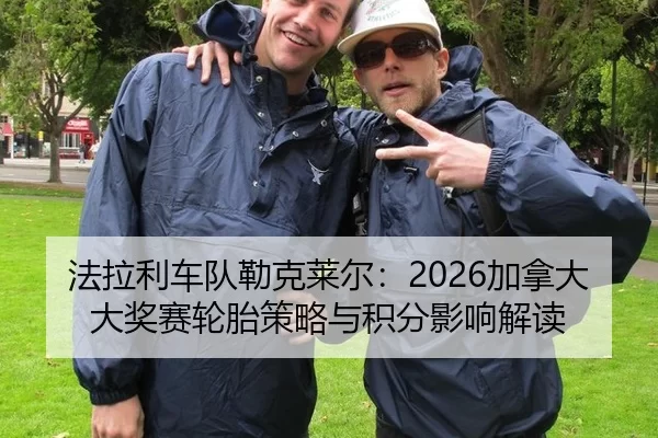 法拉利车队勒克莱尔：2026加拿大大奖赛轮胎策略与积分影响解读